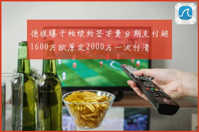 德媒曝于帕续约签字费分期支付超1600万欧原定2000万一次付清