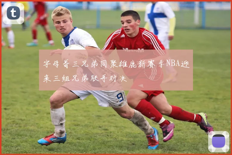 字母哥三兄弟同聚雄鹿新赛季NBA迎来三组兄弟联手对决