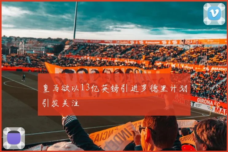 皇马欲以13亿英镑引进罗德里计划引发关注