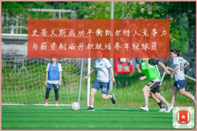 史蒂文斯成功平衡凯尔特人竞争力与薪资削减并积极培养年轻球员