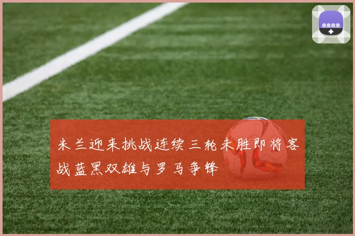 米兰迎来挑战连续三轮未胜即将客战蓝黑双雄与罗马争锋