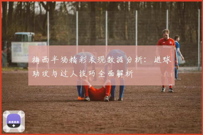 梅西半场精彩表现数据分析：进球助攻与过人技巧全面解析