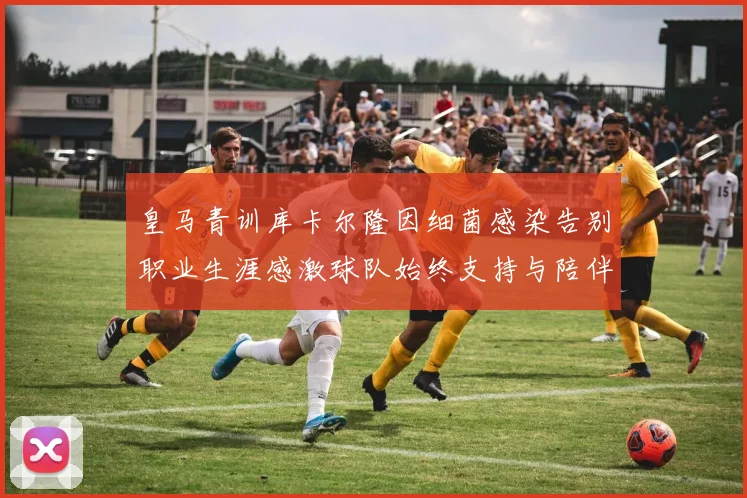 皇马青训库卡尔隆因细菌感染告别职业生涯感激球队始终支持与陪伴