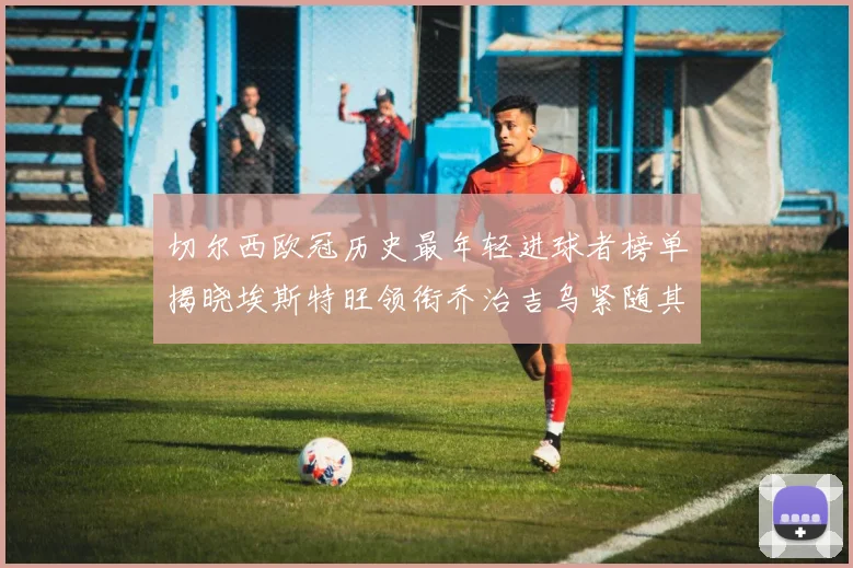 切尔西欧冠历史最年轻进球者榜单揭晓埃斯特旺领衔乔治吉乌紧随其后