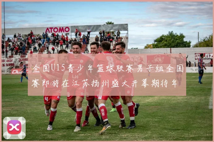 全国U15青少年篮球联赛男子组全国赛即将在江苏扬州盛大开幕期待年轻球员的精彩表现