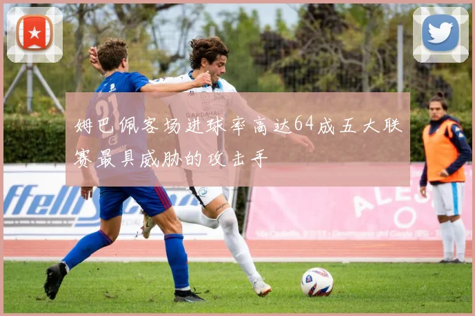姆巴佩客场进球率高达64成五大联赛最具威胁的攻击手