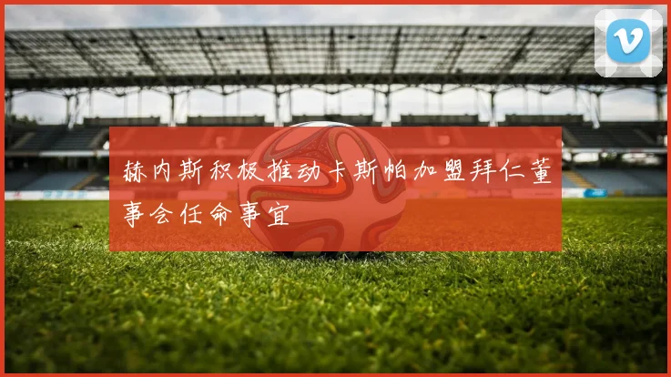 赫内斯积极推动卡斯帕加盟拜仁董事会任命事宜