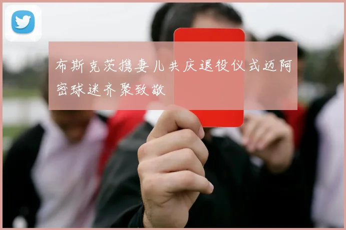 布斯克茨携妻儿共庆退役仪式迈阿密球迷齐聚致敬