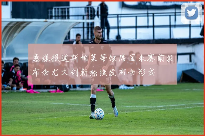 意媒报道斯帕莱蒂缺席国米赛前发布会尤文创新轮换发布会形式