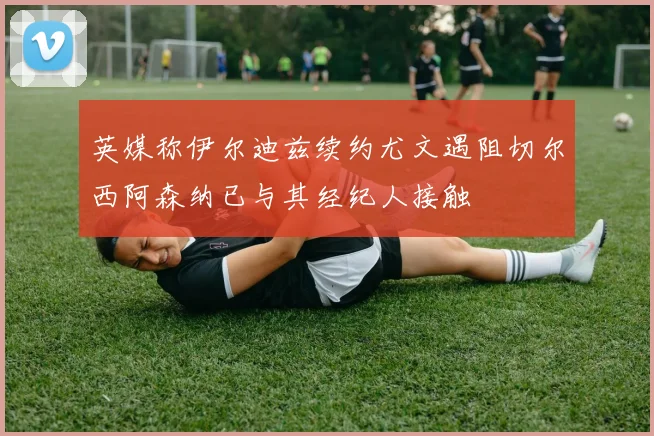 英媒称伊尔迪兹续约尤文遇阻切尔西阿森纳已与其经纪人接触