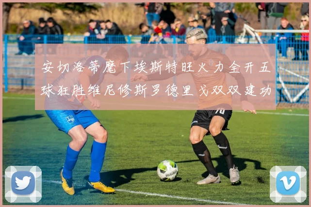 安切洛蒂麾下埃斯特旺火力全开五球狂胜维尼修斯罗德里戈双双建功