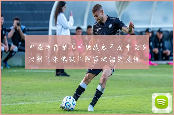 申花与首尔FC半场战成平局申花多次射门未能破门阿苏埃错失良机