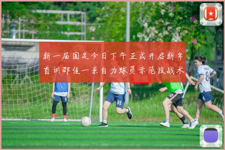 新一届国足今日下午正式开启新年首训邵佳一亲自为球员示范技战术