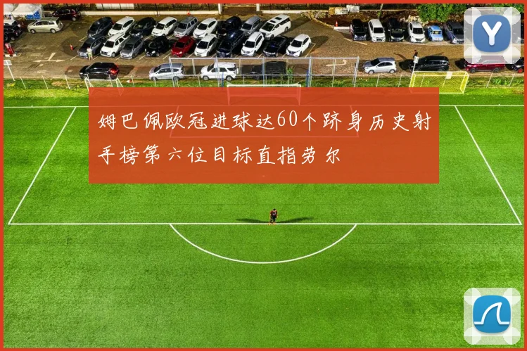 姆巴佩欧冠进球达60个跻身历史射手榜第六位目标直指劳尔