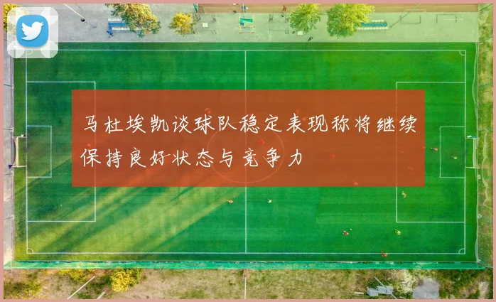 马杜埃凯谈球队稳定表现称将继续保持良好状态与竞争力