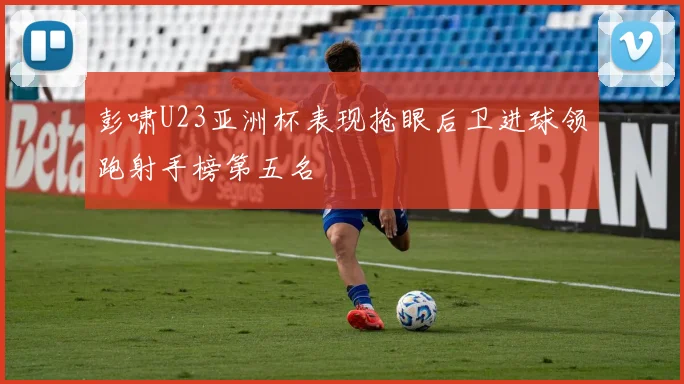 彭啸U23亚洲杯表现抢眼后卫进球领跑射手榜第五名