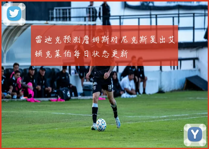 雷迪克预测詹姆斯对尼克斯复出艾顿克莱伯每日状态更新