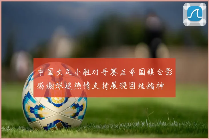 中国女足小胜对手赛后举国旗合影感谢球迷热情支持展现团结精神