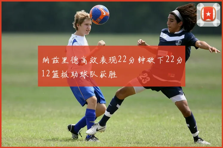 纳兹里德高效表现22分钟砍下22分12篮板助球队获胜