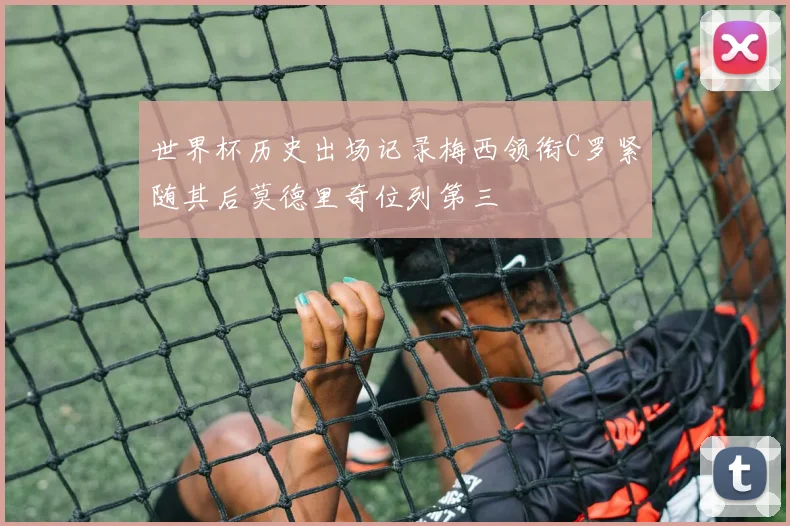 世界杯历史出场记录梅西领衔C罗紧随其后莫德里奇位列第三