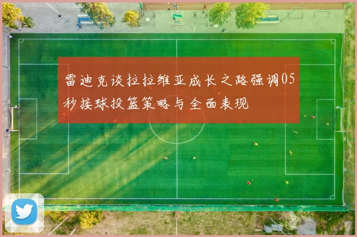 雷迪克谈拉拉维亚成长之路强调05秒接球投篮策略与全面表现