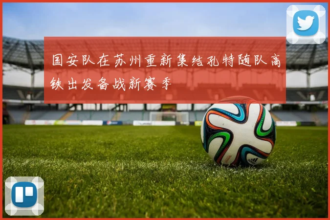 国安队在苏州重新集结孔特随队高铁出发备战新赛季