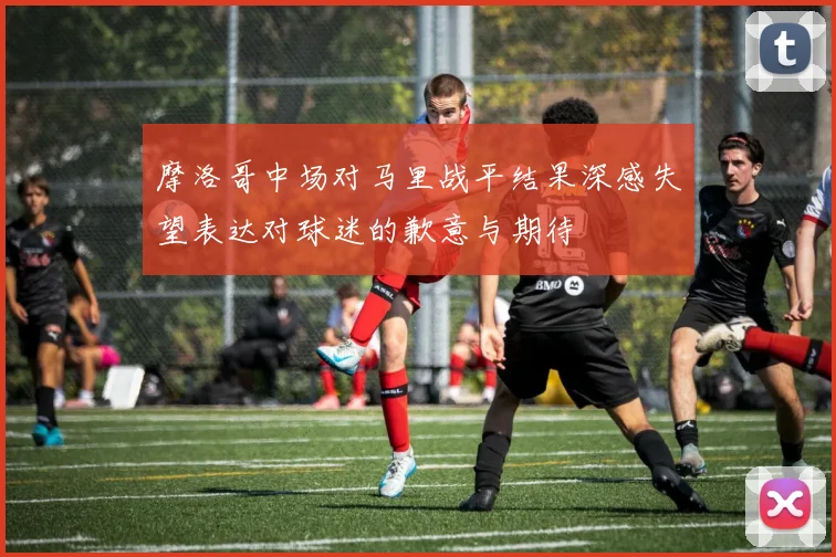 摩洛哥中场对马里战平结果深感失望表达对球迷的歉意与期待
