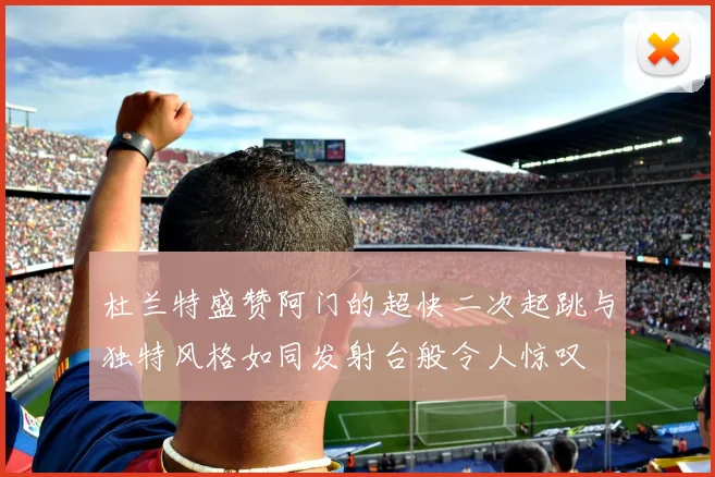 杜兰特盛赞阿门的超快二次起跳与独特风格如同发射台般令人惊叹