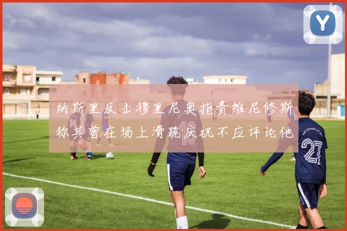 纳斯里反击穆里尼奥指责维尼修斯称其曾在场上滑跪庆祝不应评论他人