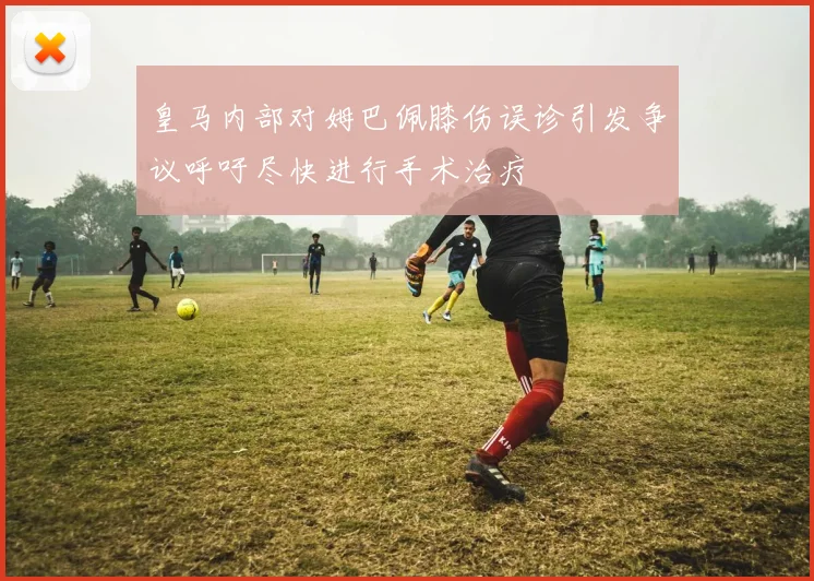 皇马内部对姆巴佩膝伤误诊引发争议呼吁尽快进行手术治疗