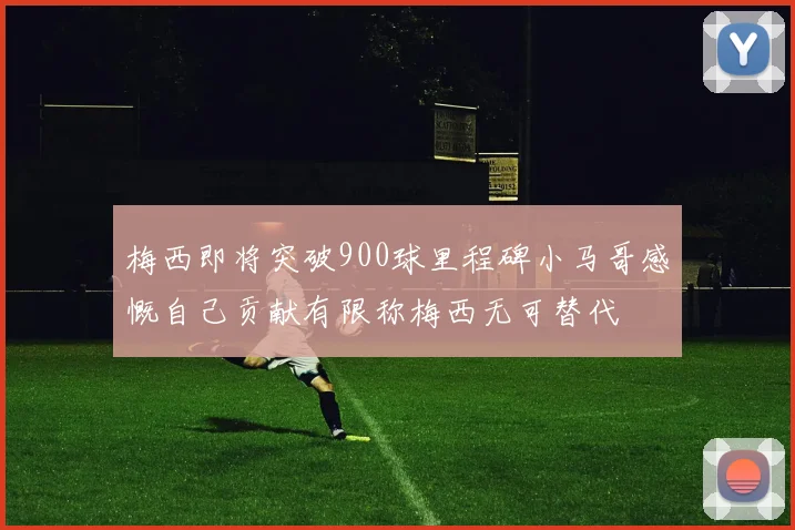 梅西即将突破900球里程碑小马哥感慨自己贡献有限称梅西无可替代