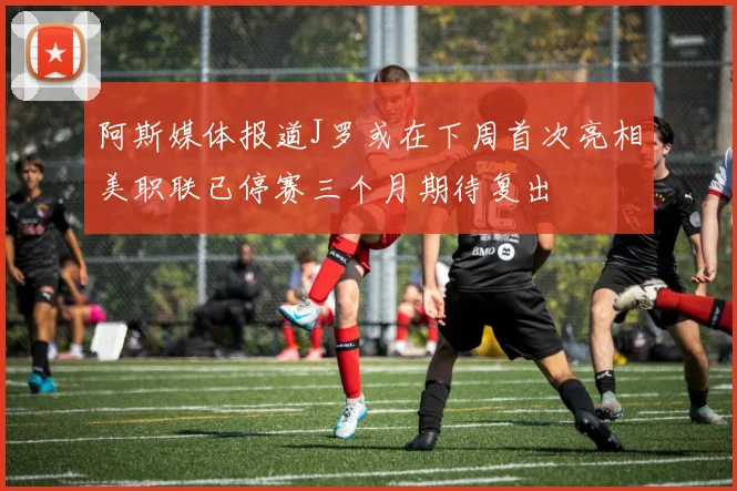 阿斯媒体报道J罗或在下周首次亮相美职联已停赛三个月期待复出