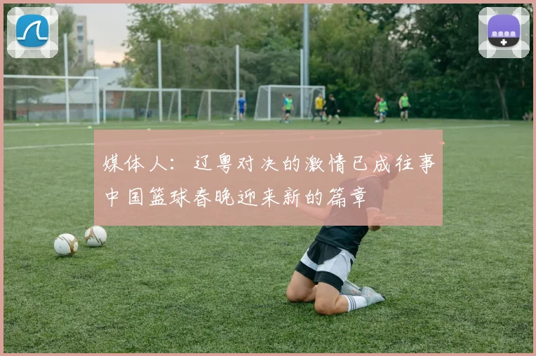 媒体人：辽粤对决的激情已成往事中国篮球春晚迎来新的篇章