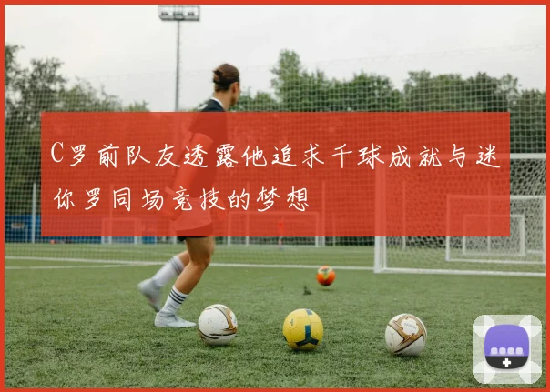 C罗前队友透露他追求千球成就与迷你罗同场竞技的梦想