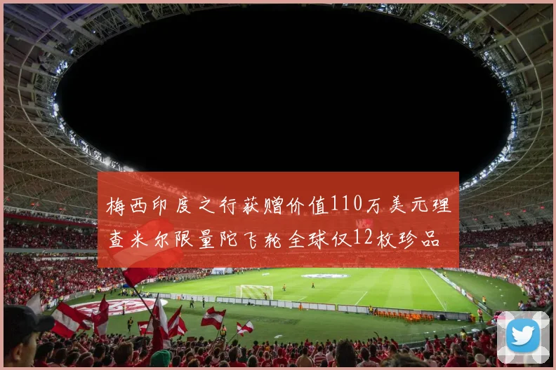 梅西印度之行获赠价值110万美元理查米尔限量陀飞轮全球仅12枚珍品