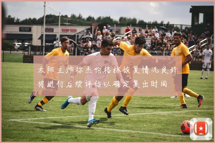 太阳主帅称杰伦格林恢复情况良好将进行后续评估以确定复出时间