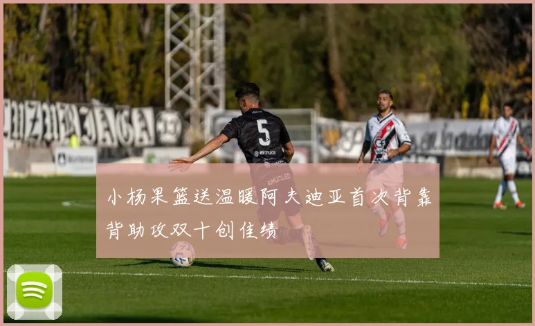 小杨果篮送温暖阿夫迪亚首次背靠背助攻双十创佳绩
