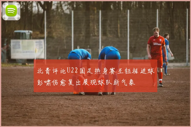 北青评论U22国足热身赛王钰栋进球彭啸伤愈复出展现球队新气象