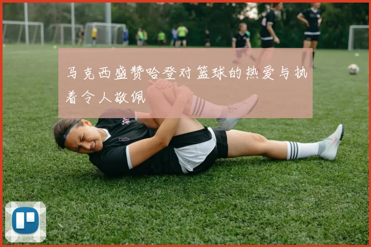 马克西盛赞哈登对篮球的热爱与执着令人敬佩