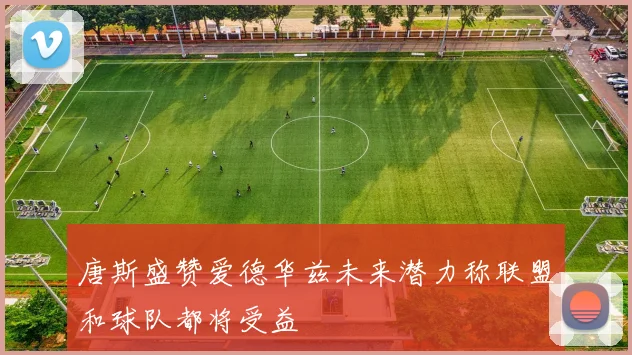 唐斯盛赞爱德华兹未来潜力称联盟和球队都将受益