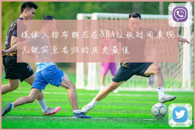 媒体人称布朗尼在NBA垃圾时间表现无敌实至名归的历史最佳