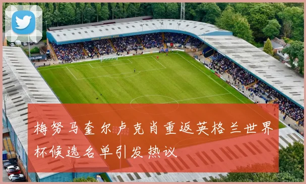 梅努马奎尔卢克肖重返英格兰世界杯候选名单引发热议