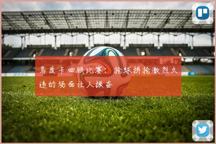 乌度卡回顾比赛：抢球拼抢激烈久违的场面让人振奋