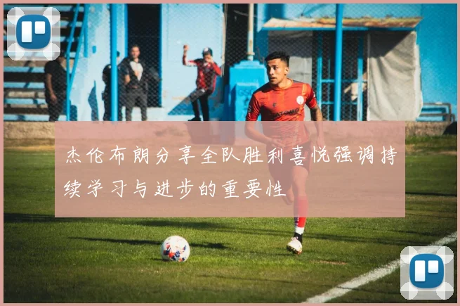 杰伦布朗分享全队胜利喜悦强调持续学习与进步的重要性