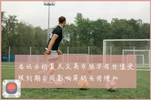 名记分析夏天交易市场字母价值受限到期合同影响筹码或将增加